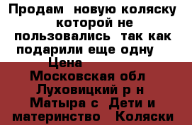Продам  новую коляску  которой не пользовались, так как подарили еще одну  › Цена ­ 10 000 - Московская обл., Луховицкий р-н, Матыра с. Дети и материнство » Коляски и переноски   
